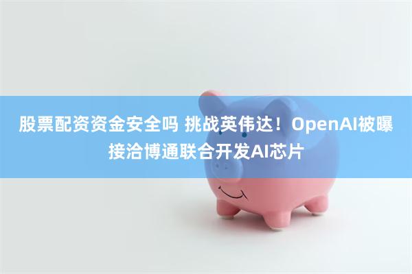股票配资资金安全吗 挑战英伟达！OpenAI被曝接洽博通联合开发AI芯片
