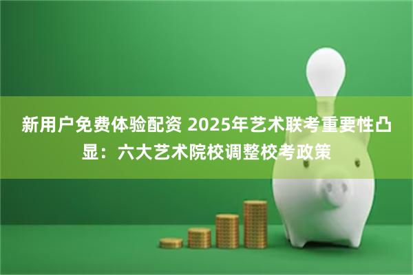 新用户免费体验配资 2025年艺术联考重要性凸显：六大艺术院校调整校考政策