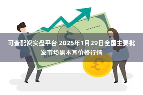 可查配资实盘平台 2025年1月29日全国主要批发市场黑木耳价格行情