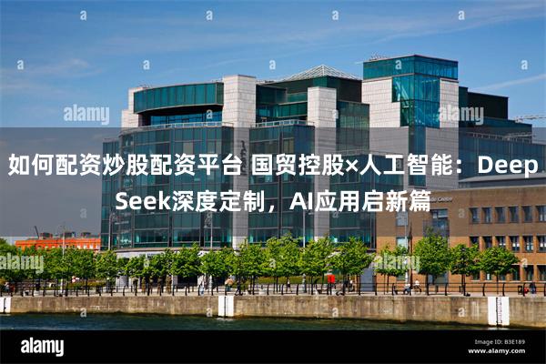 如何配资炒股配资平台 国贸控股×人工智能：DeepSeek深度定制，AI应用启新篇