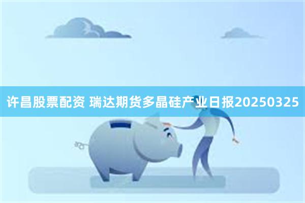 许昌股票配资 瑞达期货多晶硅产业日报20250325