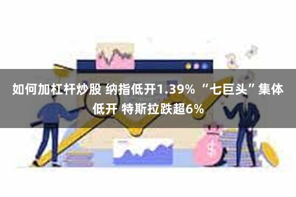 如何加杠杆炒股 纳指低开1.39% “七巨头”集体低开 特斯拉跌超6%