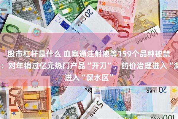 股市杠杆是什么 血塞通注射液等159个品种被禁用背后：对年销过亿元热门产品“开刀”，药价治理进入“深水区”