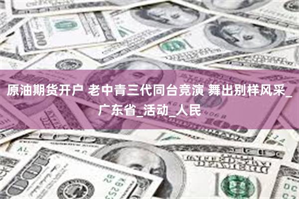 原油期货开户 老中青三代同台竞演 舞出别样风采_广东省_活动_人民