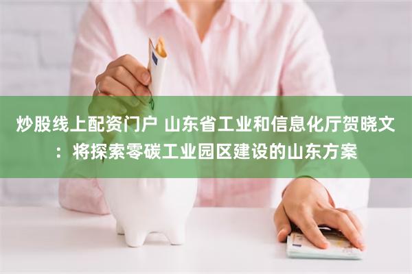 炒股线上配资门户 山东省工业和信息化厅贺晓文：将探索零碳工业园区建设的山东方案