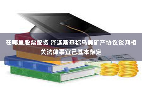 在哪里股票配资 泽连斯基称乌美矿产协议谈判相关法律事宜已基本敲定