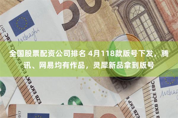 全国股票配资公司排名 4月118款版号下发，腾讯、网易均有作品，灵犀新品拿到版号