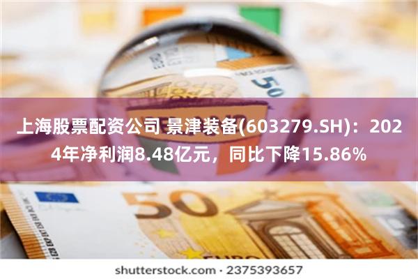 上海股票配资公司 景津装备(603279.SH)：2024年净利润8.48亿元，同比下降15.86%