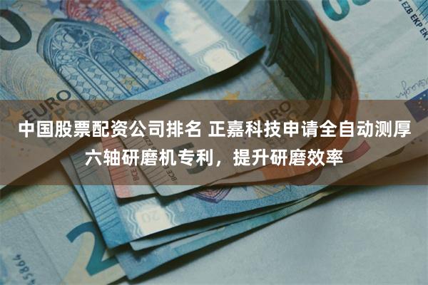 中国股票配资公司排名 正嘉科技申请全自动测厚六轴研磨机专利，提升研磨效率