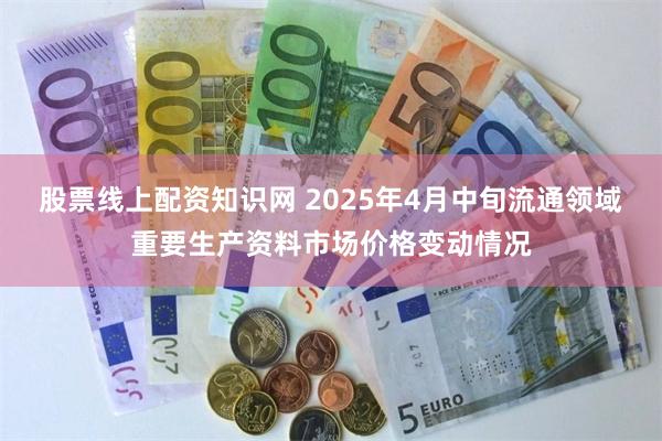股票线上配资知识网 2025年4月中旬流通领域重要生产资料市场价格变动情况