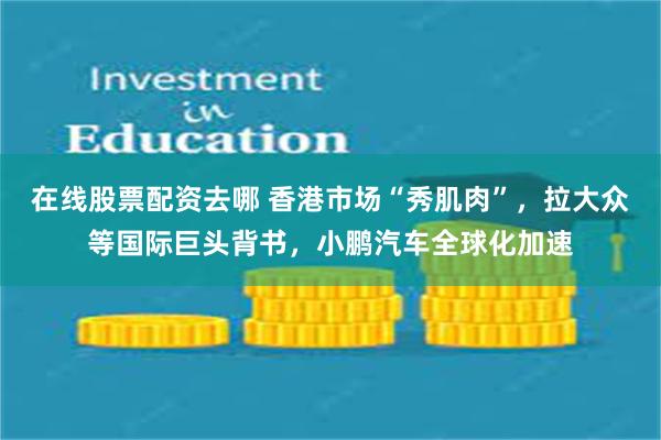 在线股票配资去哪 香港市场“秀肌肉”，拉大众等国际巨头背书，小鹏汽车全球化加速