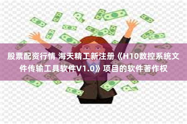 股票配资行情 海天精工新注册《H10数控系统文件传输工具软件V1.0》项目的软件著作权