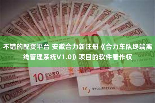 不错的配资平台 安徽合力新注册《合力车队终端离线管理系统V1.0》项目的软件著作权