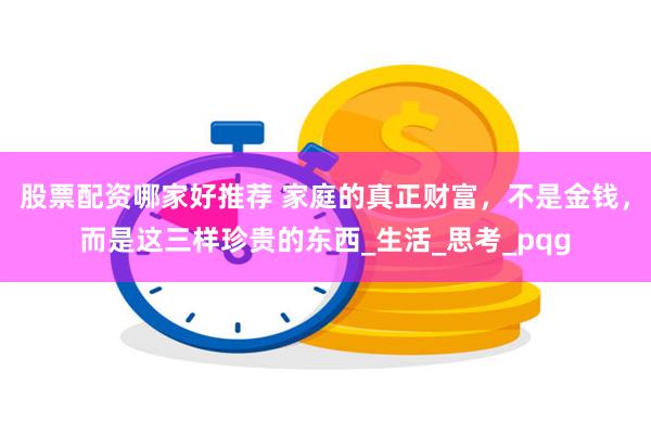 股票配资哪家好推荐 家庭的真正财富，不是金钱，而是这三样珍贵的东西_生活_思考_pqg