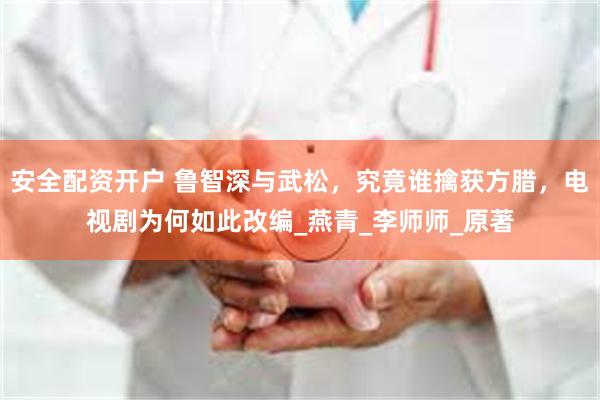 安全配资开户 鲁智深与武松，究竟谁擒获方腊，电视剧为何如此改编_燕青_李师师_原著