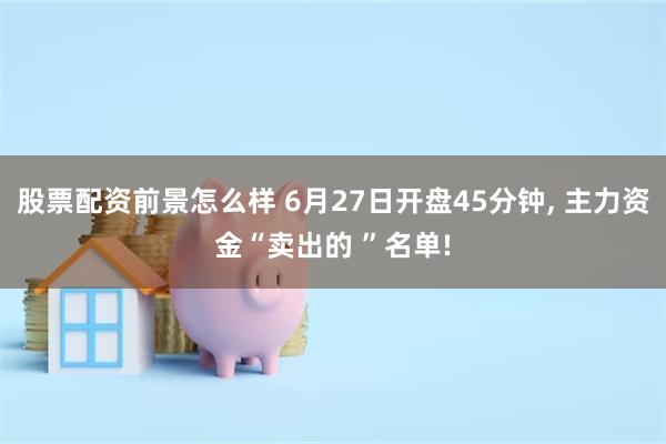 股票配资前景怎么样 6月27日开盘45分钟, 主力资金“卖出的 ”名单!