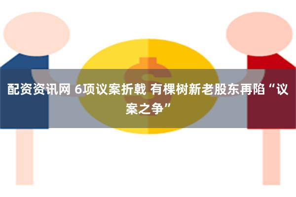 配资资讯网 6项议案折戟 有棵树新老股东再陷“议案之争”