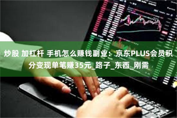 炒股 加杠杆 手机怎么赚钱副业：京东PLUS会员积分变现单笔赚35元_路子_东西_刚需