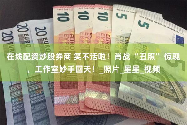 在线配资炒股券商 笑不活啦！肖战 “丑照” 惊现，工作室妙手回天！_照片_星星_视频