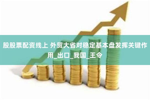 股股票配资线上 外贸大省对稳定基本盘发挥关键作用_出口_我国_王令