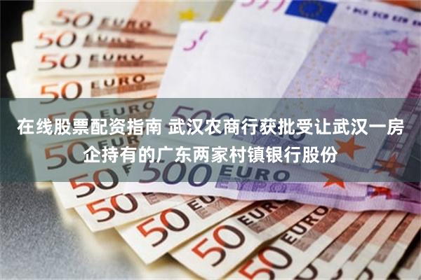 在线股票配资指南 武汉农商行获批受让武汉一房企持有的广东两家村镇银行股份