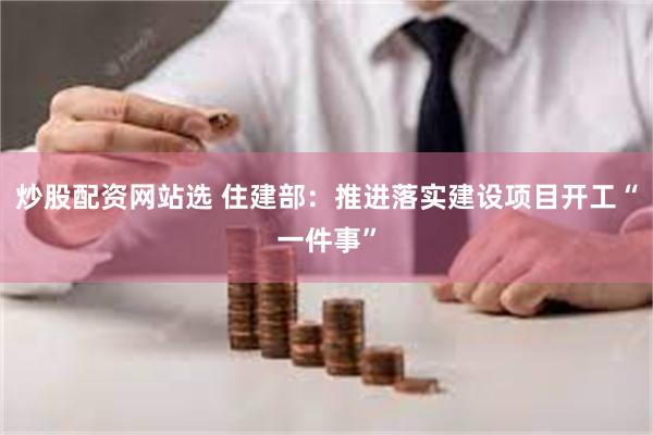 炒股配资网站选 住建部：推进落实建设项目开工“一件事”