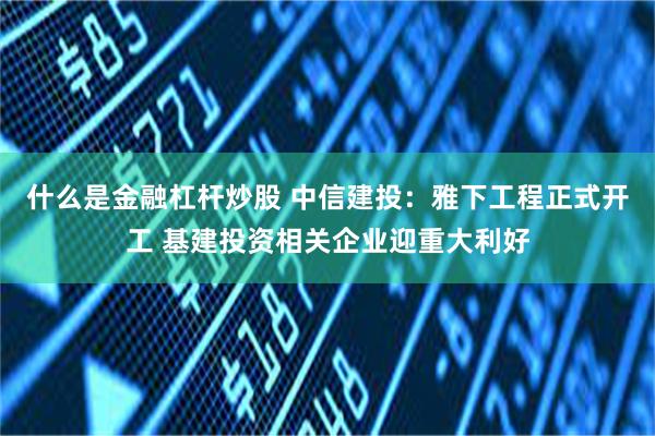 什么是金融杠杆炒股 中信建投：雅下工程正式开工 基建投资相关企业迎重大利好