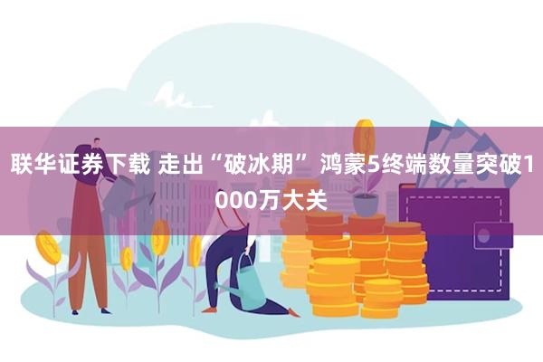 联华证券下载 走出“破冰期” 鸿蒙5终端数量突破1000万大关