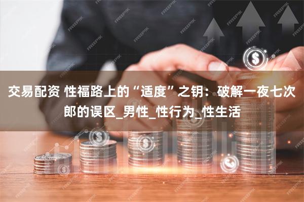 交易配资 性福路上的“适度”之钥：破解一夜七次郎的误区_男性_性行为_性生活