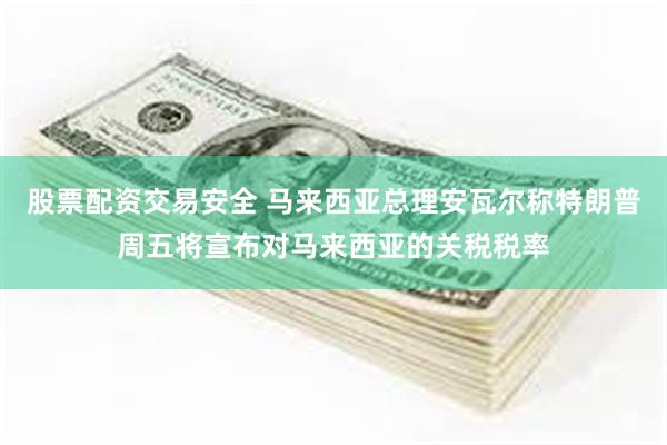 股票配资交易安全 马来西亚总理安瓦尔称特朗普周五将宣布对马来西亚的关税税率
