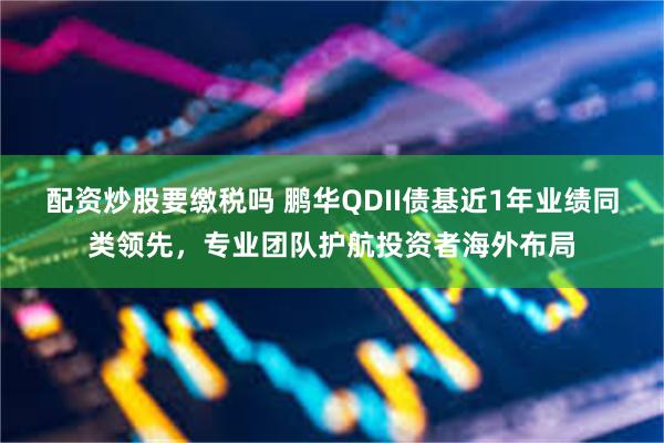 配资炒股要缴税吗 鹏华QDII债基近1年业绩同类领先，专业团队护航投资者海外布局