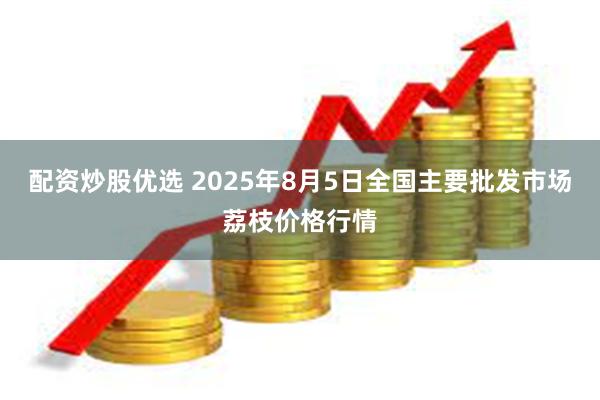 配资炒股优选 2025年8月5日全国主要批发市场荔枝价格行情