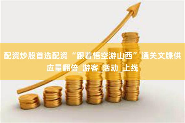 配资炒股首选配资 “跟着悟空游山西” 通关文牒供应量翻倍_游客_活动_上线