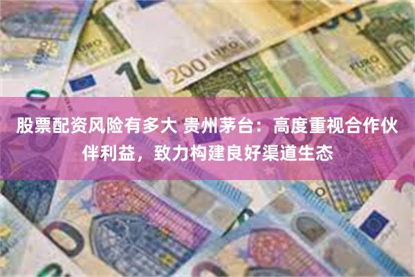 股票配资风险有多大 贵州茅台：高度重视合作伙伴利益，致力构建良好渠道生态