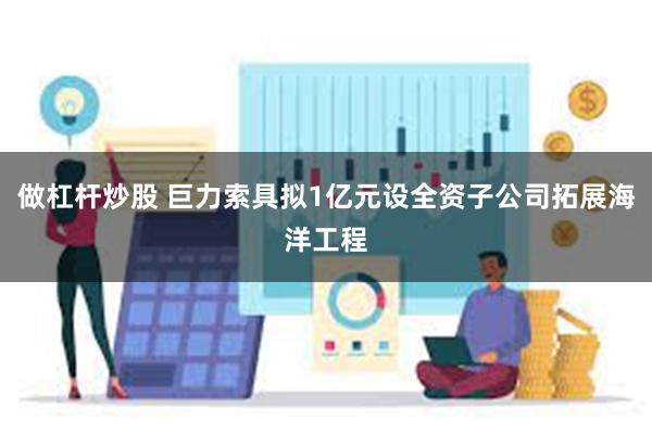 做杠杆炒股 巨力索具拟1亿元设全资子公司拓展海洋工程