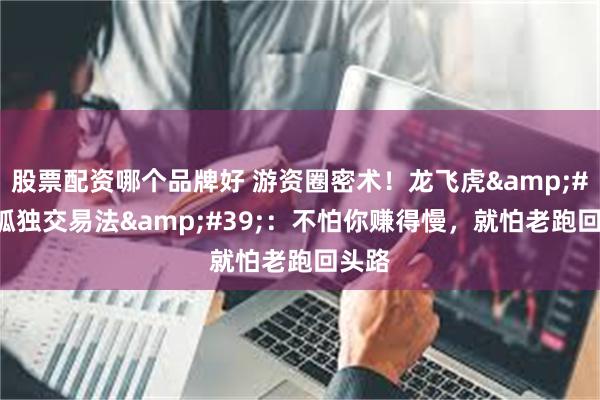 股票配资哪个品牌好 游资圈密术！龙飞虎&#39;孤独交易法&#39;：不怕你赚得慢，就怕老跑回头路