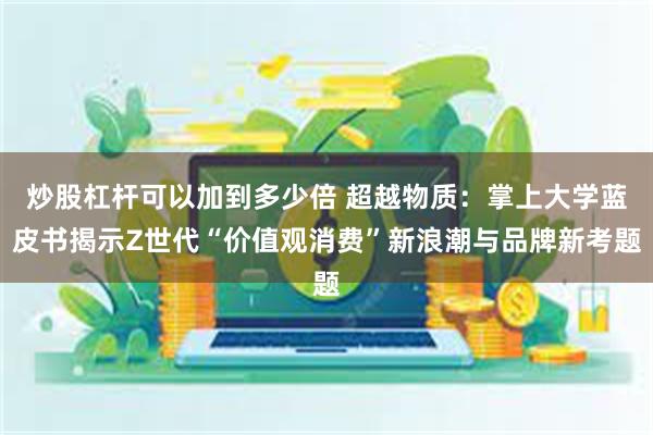 炒股杠杆可以加到多少倍 超越物质：掌上大学蓝皮书揭示Z世代“价值观消费”新浪潮与品牌新考题