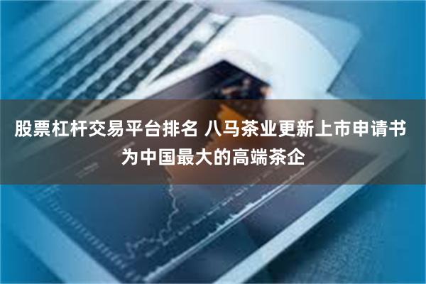 股票杠杆交易平台排名 八马茶业更新上市申请书 为中国最大的高端茶企