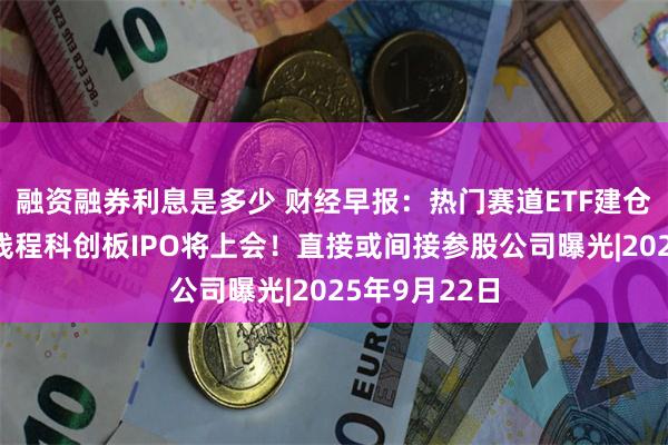 融资融券利息是多少 财经早报：热门赛道ETF建仓放缓，摩尔线程科创板IPO将上会！直接或间接参股公司曝光|2025年9月22日