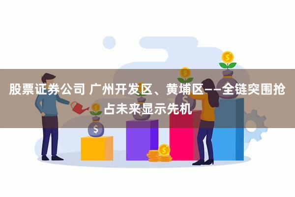 股票证券公司 广州开发区、黄埔区——全链突围抢占未来显示先机