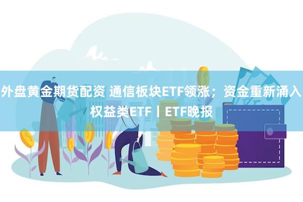 外盘黄金期货配资 通信板块ETF领涨；资金重新涌入权益类ETF丨ETF晚报