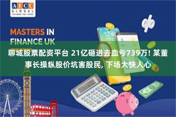 聊城股票配资平台 21亿砸进去血亏739万! 某董事长操纵股价坑害股民, 下场大快人心